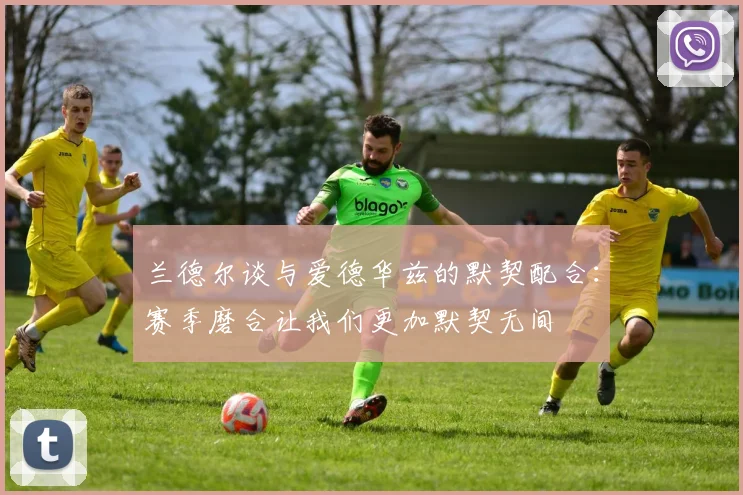 兰德尔谈与爱德华兹的默契配合：赛季磨合让我们更加默契无间