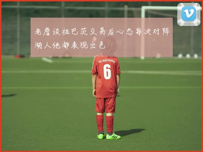 老詹谈祖巴茨交易后心态每次对阵湖人他都表现出色