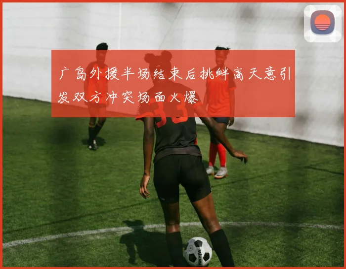 广岛外援半场结束后挑衅高天意引发双方冲突场面火爆