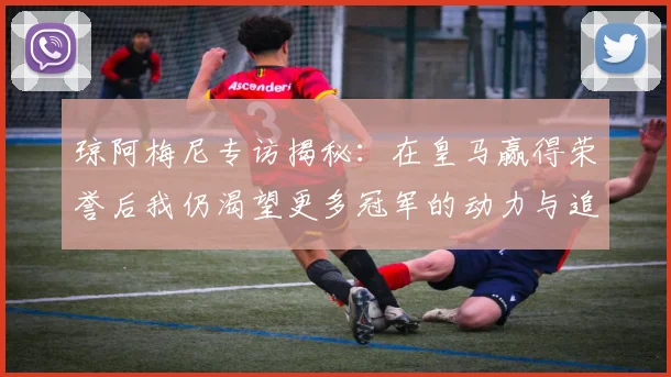琼阿梅尼专访揭秘：在皇马赢得荣誉后我仍渴望更多冠军的动力与追求