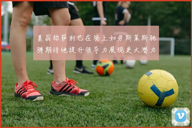 基翁称萨利巴在场上如劳斯莱斯驰骋期待他提升领导力展现更大潜力