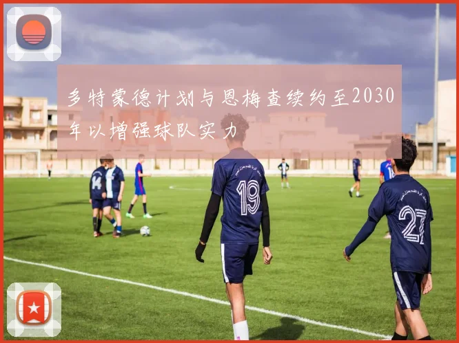 多特蒙德计划与恩梅查续约至2030年以增强球队实力