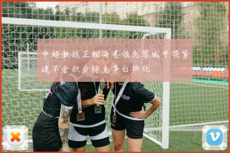 中超激战正酣海港领先蓉城申花紧追不舍积分榜竞争白热化