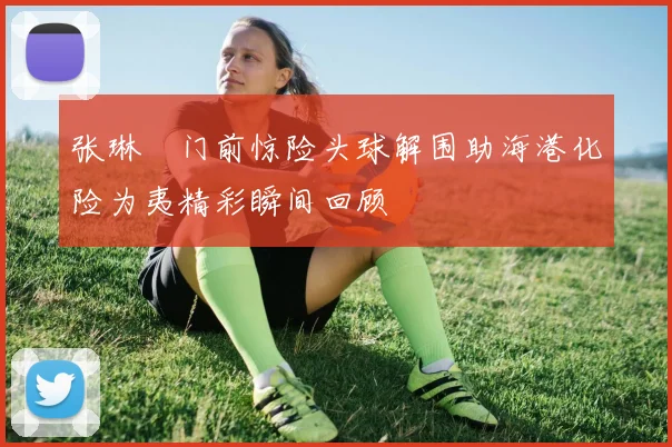 张琳芃门前惊险头球解围助海港化险为夷精彩瞬间回顾