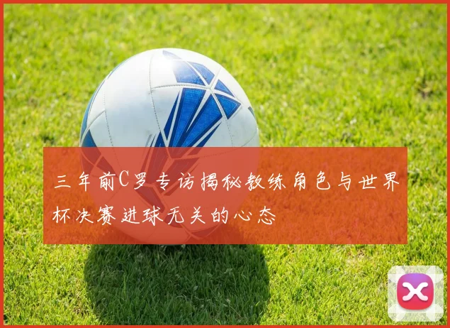 三年前C罗专访揭秘教练角色与世界杯决赛进球无关的心态