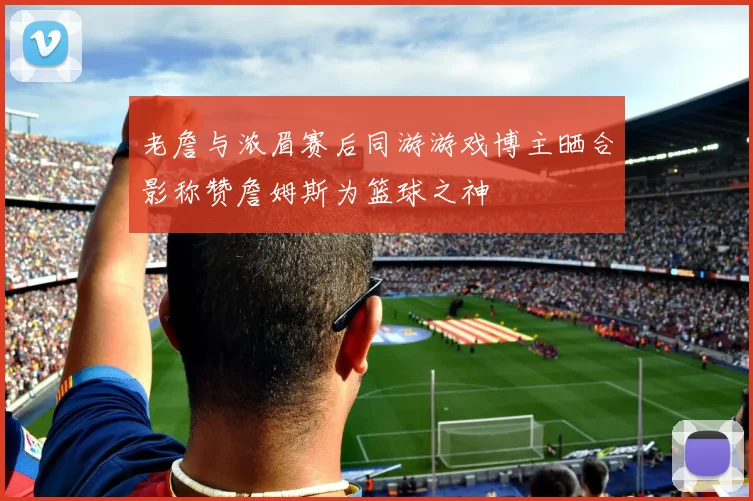老詹与浓眉赛后同游游戏博主晒合影称赞詹姆斯为篮球之神