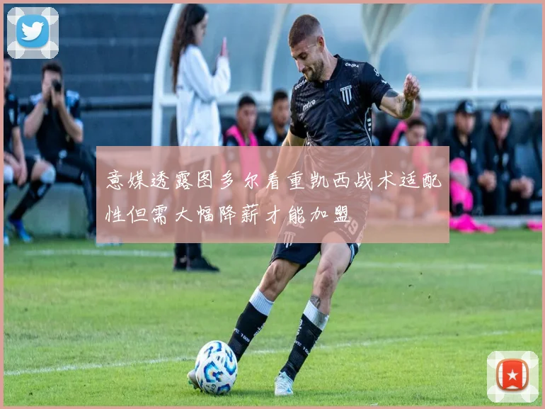意媒透露图多尔看重凯西战术适配性但需大幅降薪才能加盟