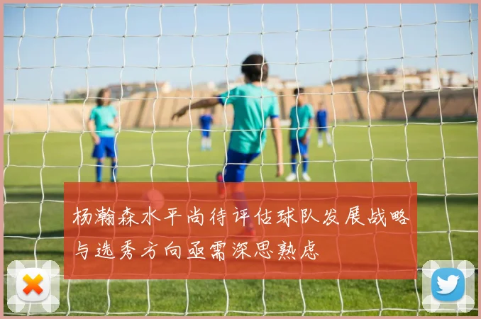 杨瀚森水平尚待评估球队发展战略与选秀方向亟需深思熟虑