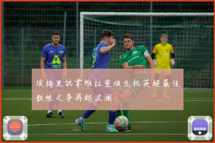 埃梅里执掌维拉重焕生机英超最佳教练之争再起波澜