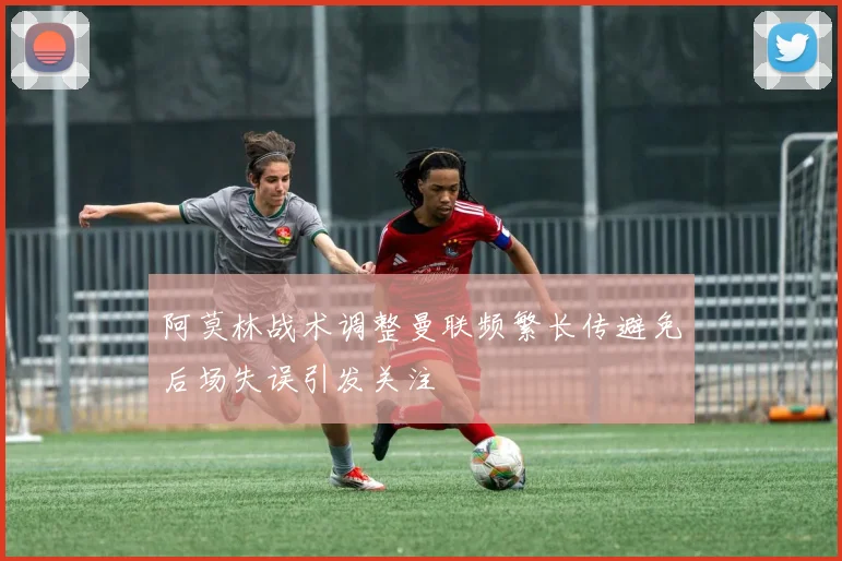 阿莫林战术调整曼联频繁长传避免后场失误引发关注