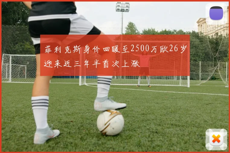 菲利克斯身价回暖至2500万欧26岁迎来近三年半首次上涨