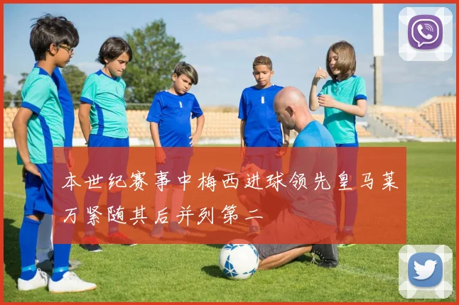 本世纪赛事中梅西进球领先皇马莱万紧随其后并列第二