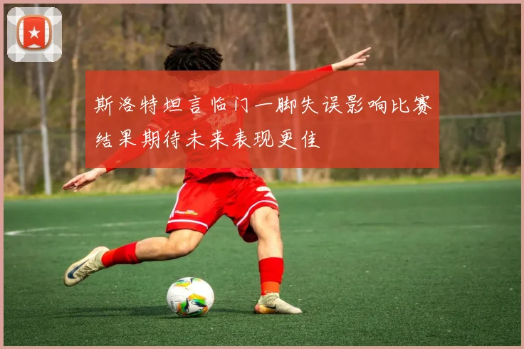 斯洛特坦言临门一脚失误影响比赛结果期待未来表现更佳
