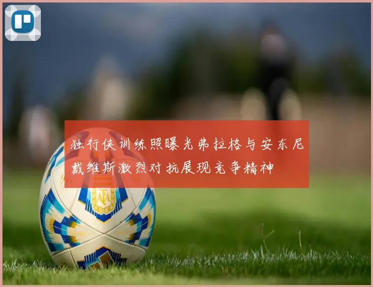 独行侠训练照曝光弗拉格与安东尼戴维斯激烈对抗展现竞争精神