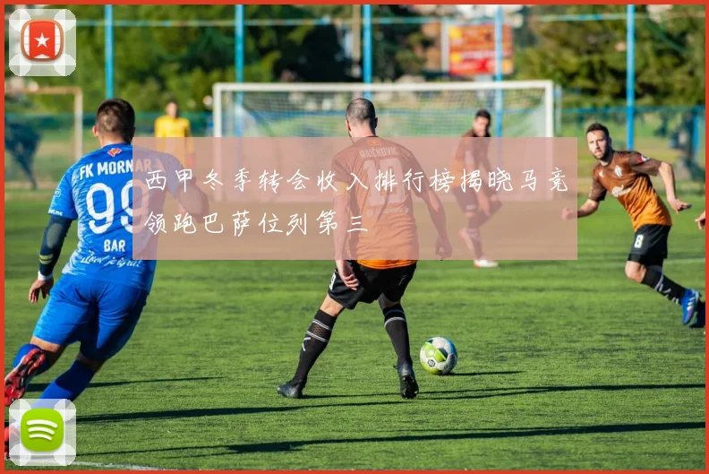 西甲冬季转会收入排行榜揭晓马竞领跑巴萨位列第三