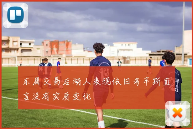 东眉交易后湖人表现依旧考辛斯直言没有实质变化