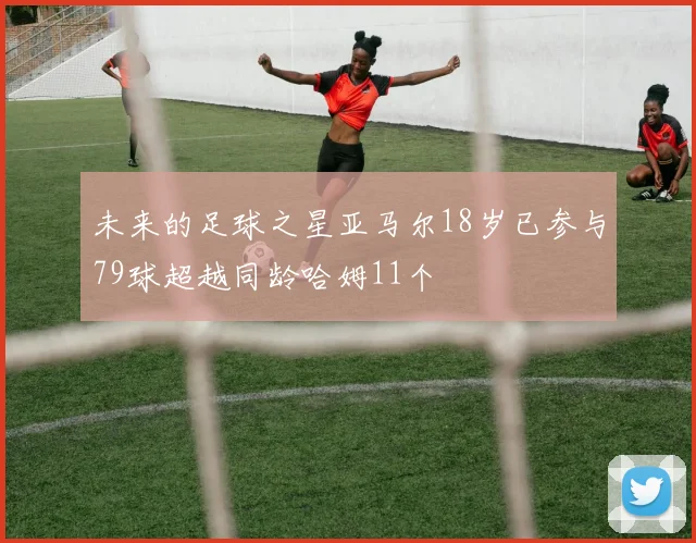 未来的足球之星亚马尔18岁已参与79球超越同龄哈姆11个