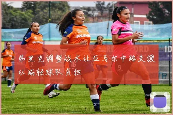 弗里克调整战术让亚马尔中路支援以减轻球队负担