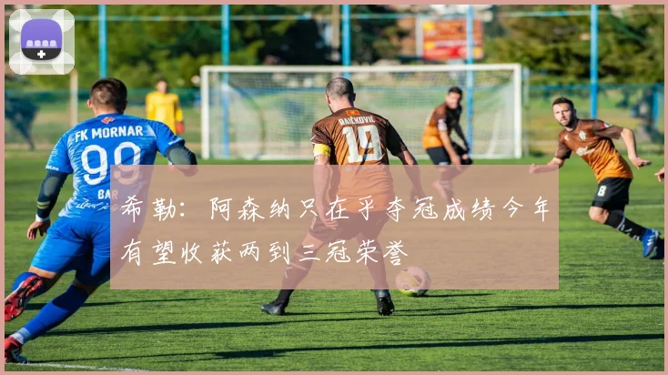 希勒：阿森纳只在乎夺冠成绩今年有望收获两到三冠荣誉