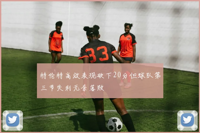 特伦特高效表现砍下20分但球队第三节失利无奈落败