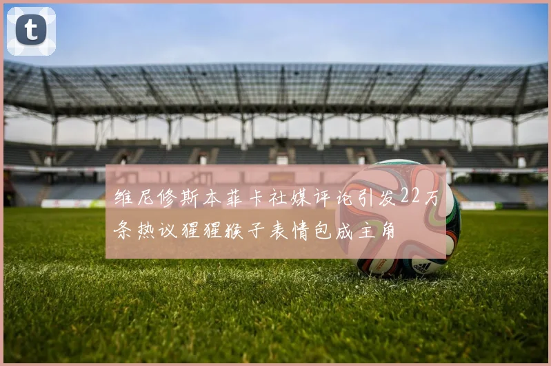 维尼修斯本菲卡社媒评论引发22万条热议猩猩猴子表情包成主角