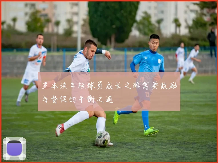 罗本谈年轻球员成长之路需要鼓励与督促的平衡之道