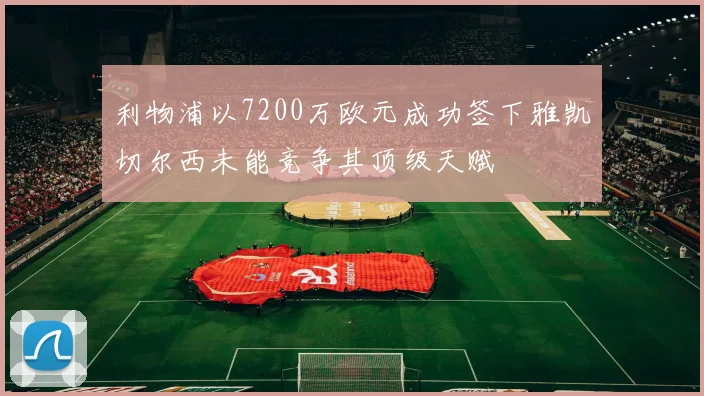 利物浦以7200万欧元成功签下雅凯切尔西未能竞争其顶级天赋