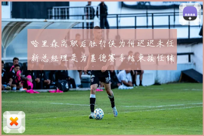 哈里森离职后独行侠为何迟迟未任新总经理是为基德赛季结束接任铺路吗