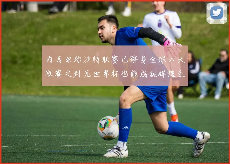 内马尔称沙特联赛已跻身全球六大联赛之列无世界杯也能成就辉煌生涯