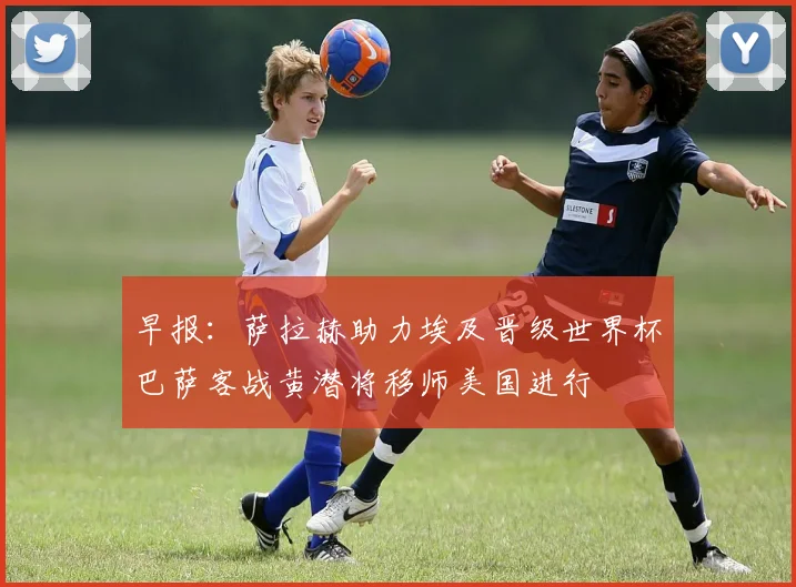 早报：萨拉赫助力埃及晋级世界杯巴萨客战黄潜将移师美国进行