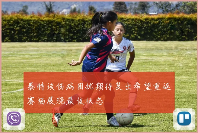 泰特谈伤病困扰期待复出希望重返赛场展现最佳状态