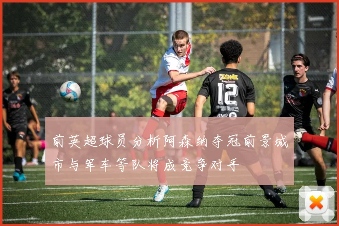 前英超球员分析阿森纳夺冠前景城市与军车等队将成竞争对手
